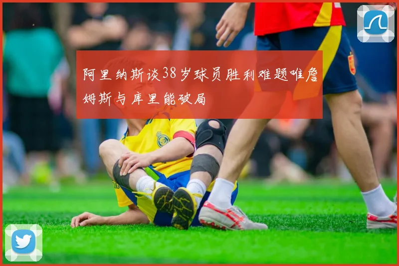 阿里纳斯谈38岁球员胜利难题唯詹姆斯与库里能破局