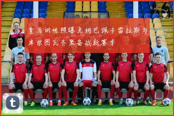 皇马训练照曝光姆巴佩卡雷拉斯与库尔图瓦齐聚备战新赛季