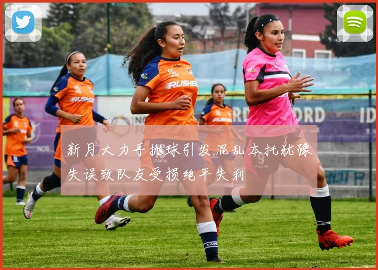 新月大力手抛球引发混乱本托犹豫失误致队友受损绝平失利