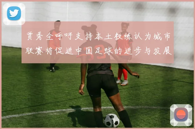 贾秀全呼吁支持本土教练认为城市联赛将促进中国足球的进步与发展