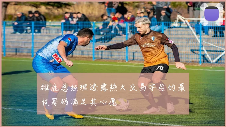 雄鹿总经理透露热火交易字母的最佳筹码满足其心愿
