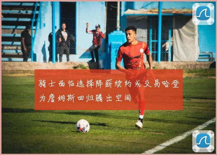 骑士面临选择降薪续约或交易哈登为詹姆斯回归腾出空间