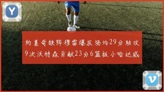 约基奇缺阵穆雷爆发场均29分助攻9次沃特森贡献23分6篮板小哈达威也有17分表现出色