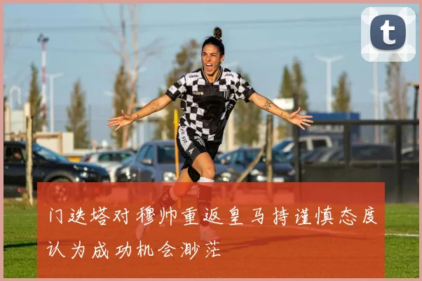 门迭塔对穆帅重返皇马持谨慎态度认为成功机会渺茫