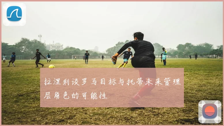 拉涅利谈罗马目标与托蒂未来管理层角色的可能性
