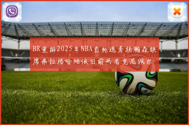 BR重排2025年NBA首轮选秀杨瀚森缺席弗拉格哈珀依旧前两名克尼佩尔锁定探花位