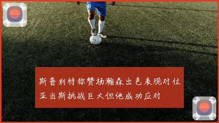 斯普利特称赞杨瀚森出色表现对位亚当斯挑战巨大但他成功应对