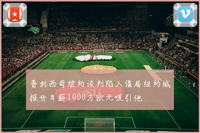 普利西奇续约谈判陷入僵局纽约城报价年薪1000万欧元吸引他