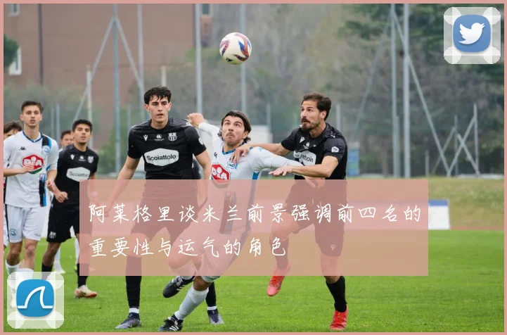 阿莱格里谈米兰前景强调前四名的重要性与运气的角色