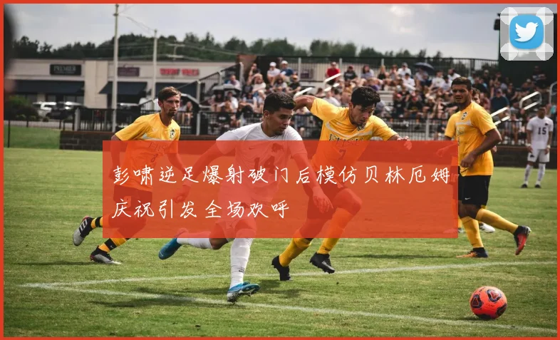 彭啸逆足爆射破门后模仿贝林厄姆庆祝引发全场欢呼
