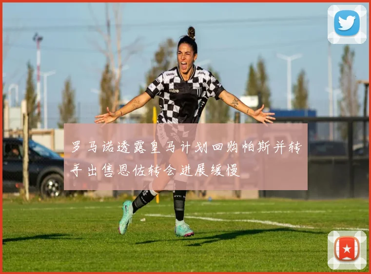 罗马诺透露皇马计划回购帕斯并转手出售恩佐转会进展缓慢