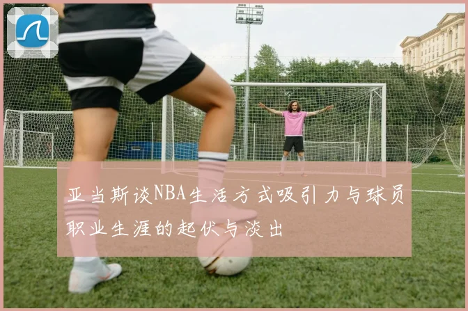 亚当斯谈NBA生活方式吸引力与球员职业生涯的起伏与淡出