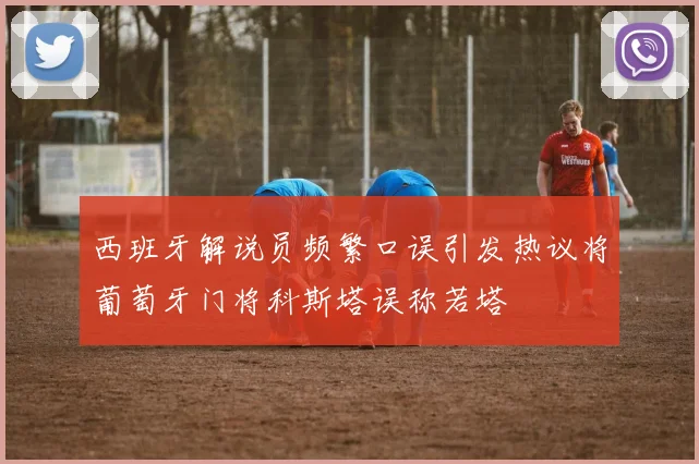 西班牙解说员频繁口误引发热议将葡萄牙门将科斯塔误称若塔