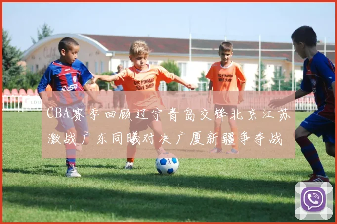 CBA赛季回顾辽宁青岛交锋北京江苏激战广东同曦对决广厦新疆争夺战精彩纷呈