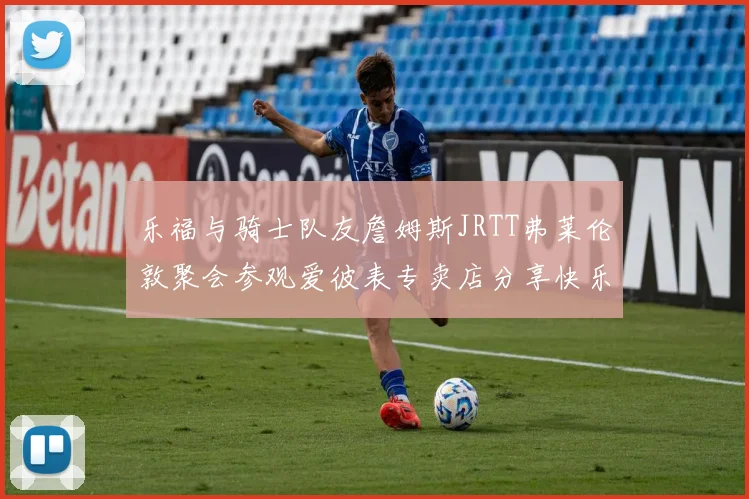 乐福与骑士队友詹姆斯JRTT弗莱伦敦聚会参观爱彼表专卖店分享快乐时光