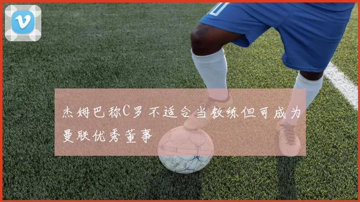 杰姆巴称C罗不适合当教练但可成为曼联优秀董事