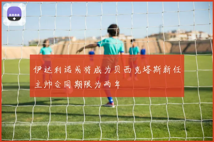伊达利诺或将成为贝西克塔斯新任主帅合同期限为两年