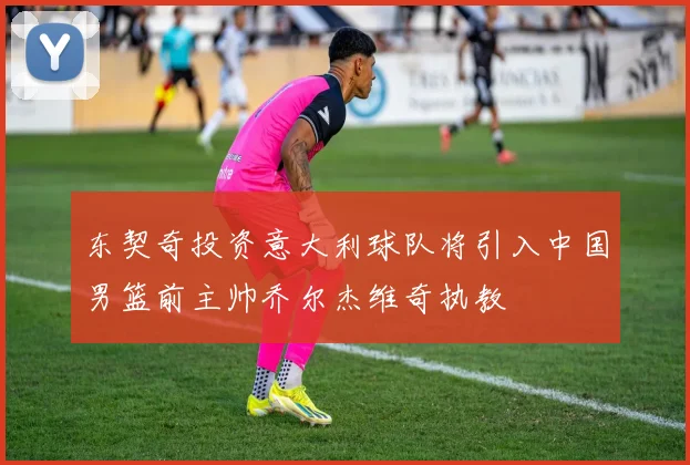 东契奇投资意大利球队将引入中国男篮前主帅乔尔杰维奇执教