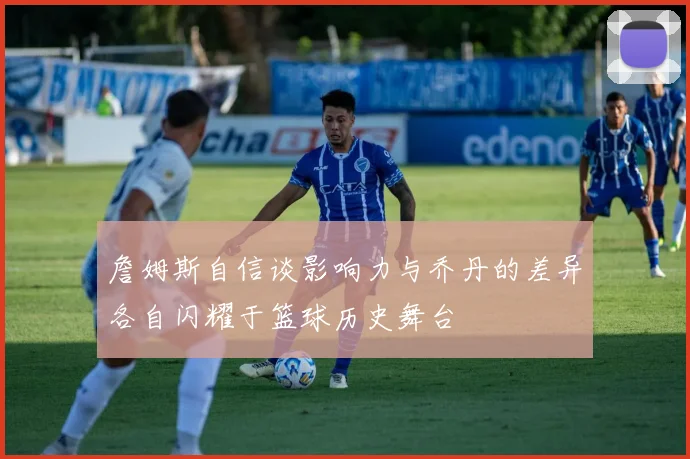 詹姆斯自信谈影响力与乔丹的差异各自闪耀于篮球历史舞台