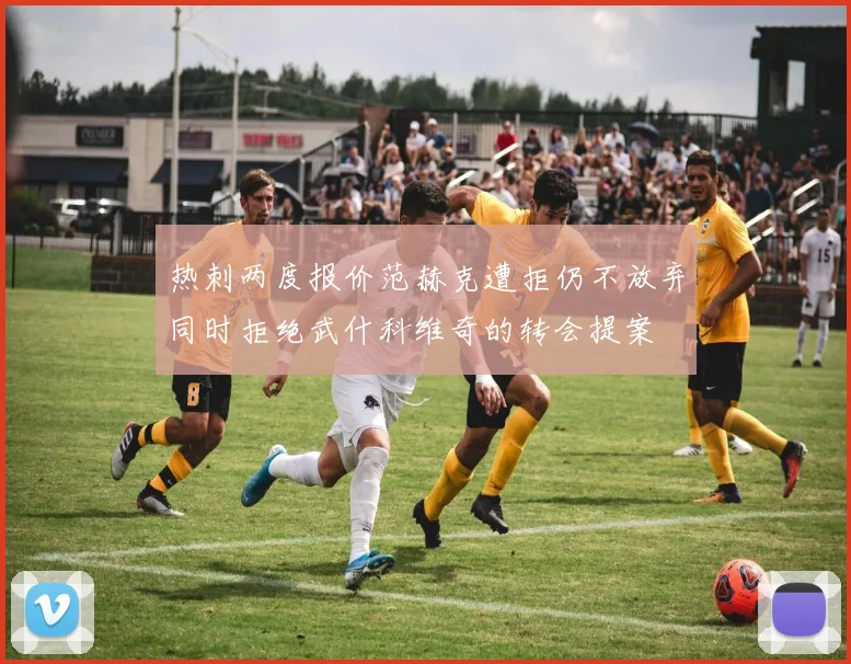 热刺两度报价范赫克遭拒仍不放弃同时拒绝武什科维奇的转会提案