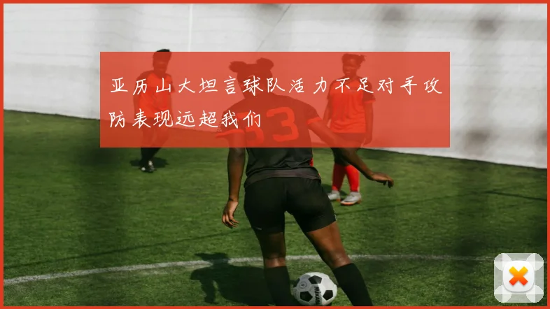 亚历山大坦言球队活力不足对手攻防表现远超我们