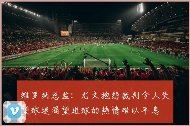 维罗纳总监：尤文抱怨裁判令人失望球迷渴望进球的热情难以平息