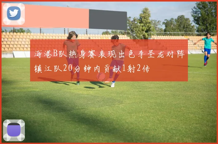 海港B队热身赛表现出色李圣龙对阵镇江队20分钟内贡献1射2传