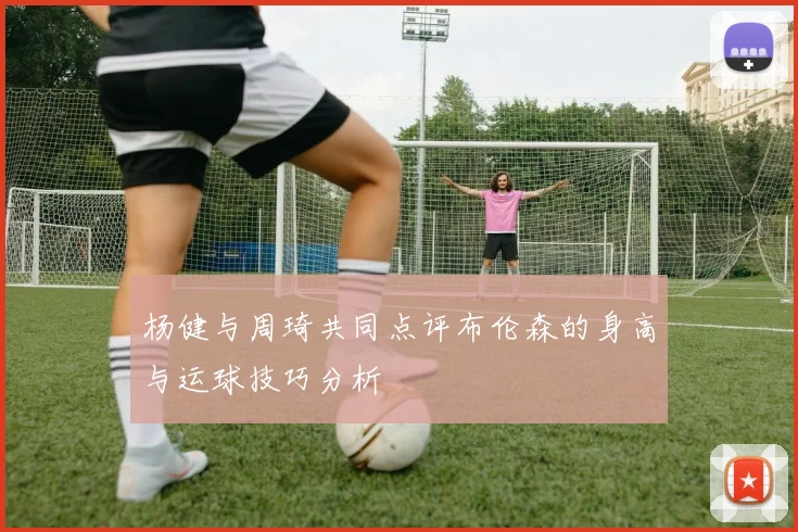杨健与周琦共同点评布伦森的身高与运球技巧分析