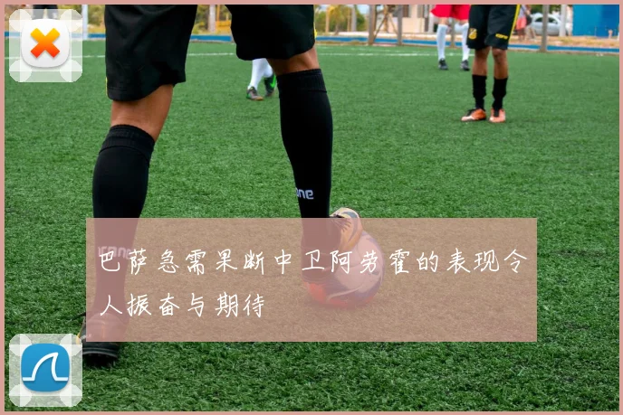 巴萨急需果断中卫阿劳霍的表现令人振奋与期待